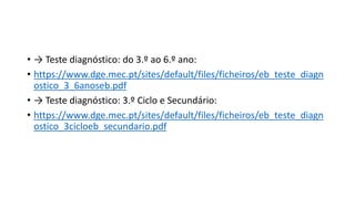 • → Teste diagnóstico: do 3.º ao 6.º ano:
• https://www.dge.mec.pt/sites/default/files/ficheiros/eb_teste_diagn
ostico_3_6anoseb.pdf
• → Teste diagnóstico: 3.º Ciclo e Secundário:
• https://www.dge.mec.pt/sites/default/files/ficheiros/eb_teste_diagn
ostico_3cicloeb_secundario.pdf
 