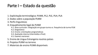 Parte I – Estado da questão
1. Explicitação terminológica: PLNM, PL2, PLE, PLH, PLA
2. Dados sobre a população PLNM
3. Perfis linguísticos
4. Enquadramento legal do PLNM
4.1. Área curricular: integração em grupo-turma vs. frequência de turma PLM
4.2. Diagnóstico
4.3. Ensino: orientações programáticas
4.4. Avaliação interna (intermédia e final)
4.5. Exames nacionais
5. Ensino de Língua Estrangeira noutros países
6. Projetos PLNM no terreno
7. Materiais de ensino PLNM disponíveis
 