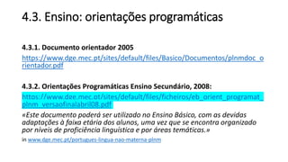 4.3. Ensino: orientações programáticas
4.3.1. Documento orientador 2005
https://www.dge.mec.pt/sites/default/files/Basico/Documentos/plnmdoc_o
rientador.pdf
4.3.2. Orientações Programáticas Ensino Secundário, 2008:
https://www.dge.mec.pt/sites/default/files/ficheiros/eb_orient_programat_
plnm_versaofinalabril08.pdf
«Este documento poderá ser utilizado no Ensino Básico, com as devidas
adaptações à faixa etária dos alunos, uma vez que se encontra organizado
por níveis de proficiência linguística e por áreas temáticas.»
in www.dge.mec.pt/portugues-lingua-nao-materna-plnm
 