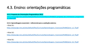 4.3. Ensino: orientações programáticas
4.3.3. Proposta de Orientações Programáticas 2013
https://www.dge.mec.pt/sites/default/files/Curriculo/EBasico/PLNM/2_proposta_de_orientacoes_programatic
as_plnm.pdf
4.3.4. Aprendizagens essenciais = referencial para a avaliação externa:
▪ Nível A1:
https://www.dge.mec.pt/sites/default/files/Curriculo/Aprendizagens_Essenciais/PLNM/plnm_a1_ff.pdf
▪ Nível A2:
https://www.dge.mec.pt/sites/default/files/Curriculo/Aprendizagens_Essenciais/PLNM/plnm_a2_ff.pdf
▪ Nível B1:
https://www.dge.mec.pt/sites/default/files/Curriculo/Aprendizagens_Essenciais/PLNM/plnm_b1_ff.pdf
 