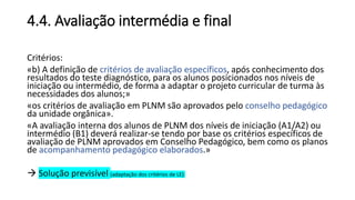4.4. Avaliação intermédia e final
Critérios:
«b) A definição de critérios de avaliação específicos, após conhecimento dos
resultados do teste diagnóstico, para os alunos posicionados nos níveis de
iniciação ou intermédio, de forma a adaptar o projeto curricular de turma às
necessidades dos alunos;»
«os critérios de avaliação em PLNM são aprovados pelo conselho pedagógico
da unidade orgânica».
«A avaliação interna dos alunos de PLNM dos níveis de iniciação (A1/A2) ou
intermédio (B1) deverá realizar-se tendo por base os critérios específicos de
avaliação de PLNM aprovados em Conselho Pedagógico, bem como os planos
de acompanhamento pedagógico elaborados.»
 Solução previsível (adaptação dos critérios de LE)
 