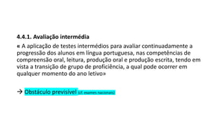 4.4.1. Avaliação intermédia
« A aplicação de testes intermédios para avaliar continuadamente a
progressão dos alunos em língua portuguesa, nas competências de
compreensão oral, leitura, produção oral e produção escrita, tendo em
vista a transição de grupo de proficiência, a qual pode ocorrer em
qualquer momento do ano letivo»
 Obstáculo previsível (cf. exames nacionais)
 