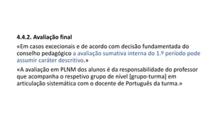 4.4.2. Avaliação final
«Em casos excecionais e de acordo com decisão fundamentada do
conselho pedagógico a avaliação sumativa interna do 1.º período pode
assumir caráter descritivo.»
«A avaliação em PLNM dos alunos é da responsabilidade do professor
que acompanha o respetivo grupo de nível [grupo-turma] em
articulação sistemática com o docente de Português da turma.»
 