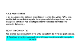 4.4.2. Avaliação final
« Os alunos que não estejam inseridos em turmas de nível de PLNM têm
avaliação interna de Português, da responsabilidade do professor desta
disciplina, com base nas estratégias individualizadas definidas e no
contexto da turma.»
NOTA IMPORTANTE:
Os alunos que obtiverem nível 3/10 transitam de nível de proficiência.
 Paradoxo previsível: adaptação de critérios vs. transição para B2 (currículo
nacional)
 