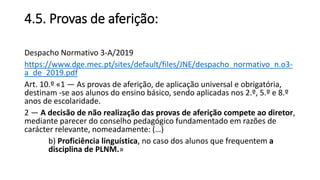 4.5. Provas de aferição:
Despacho Normativo 3-A/2019
https://www.dge.mec.pt/sites/default/files/JNE/despacho_normativo_n.o3-
a_de_2019.pdf
Art. 10.º «1 — As provas de aferição, de aplicação universal e obrigatória,
destinam -se aos alunos do ensino básico, sendo aplicadas nos 2.º, 5.º e 8.º
anos de escolaridade.
2 — A decisão de não realização das provas de aferição compete ao diretor,
mediante parecer do conselho pedagógico fundamentado em razões de
carácter relevante, nomeadamente: (…)
b) Proficiência linguística, no caso dos alunos que frequentem a
disciplina de PLNM.»
 