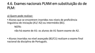 4.6. Exames nacionais PLNM em substituição do de
PLM:
a) Quem pode realizar:
▪ Alunos que se encontrem inseridos nos níveis de proficiência
linguística de iniciação (A1/ A2) ou intermédio (B1).
NOTA:
não há exame de A1: os alunos de A1 fazem exame de A2.
▪ Alunos inseridos no nível avançado (B2/C1) realizam o exame final
nacional da disciplina de Português.
 