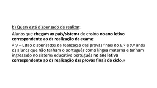 b) Quem está dispensado de realizar:
Alunos que chegam ao país/sistema de ensino no ano letivo
correspondente ao da realização do exame:
« 9 – Estão dispensados da realização das provas finais do 6.º e 9.º anos
os alunos que não tenham o português como língua materna e tenham
ingressado no sistema educativo português no ano letivo
correspondente ao da realização das provas finais de ciclo.»
 