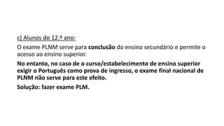 c) Alunos do 12.º ano:
O exame PLNM serve para conclusão do ensino secundário e permite o
acesso ao ensino superior.
No entanto, no caso de o curso/estabelecimento de ensino superior
exigir o Português como prova de ingresso, o exame final nacional de
PLNM não serve para este efeito.
Solução: fazer exame PLM.
 