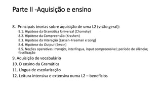 Parte II -Aquisição e ensino
8. Principais teorias sobre aquisição de uma L2 (visão geral):
8.1. Hipótese da Gramática Universal (Chomsky)
8.2. Hipótese da Compreensão (Krashen)
8.3. Hipótese da Interação (Larsen-Freeman e Long)
8.4. Hipótese do Output (Swain)
8.5. Noções operativas: transfer, interlíngua, input compreensível; período de silêncio;
fossilização
9. Aquisição de vocabulário
10. O ensino da Gramática
11. Língua de escolarização
12. Leitura intensiva e extensiva numa L2 – benefícios
 