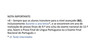 NOTA IMPORTANTE:
«8 – Sempre que os alunos transitem para o nível avançado (B2),
inclusivamente durante o ano letivo*, e se encontrem em ano de
realização de provas finais de 9.º ano e/ou do exame nacional do 12.º
ano, fazem a Prova Final de Língua Portuguesa ou o Exame Final
Nacional de Português.»
* cf. Teste intermédio
 