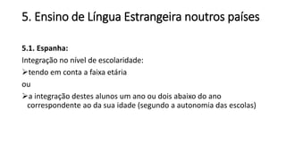 5. Ensino de Língua Estrangeira noutros países
5.1. Espanha:
Integração no nível de escolaridade:
tendo em conta a faixa etária
ou
a integração destes alunos um ano ou dois abaixo do ano
correspondente ao da sua idade (segundo a autonomia das escolas)
 