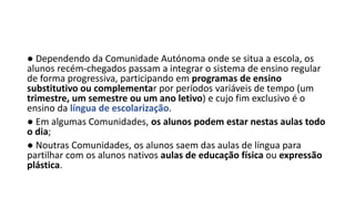 ● Dependendo da Comunidade Autónoma onde se situa a escola, os
alunos recém-chegados passam a integrar o sistema de ensino regular
de forma progressiva, participando em programas de ensino
substitutivo ou complementar por períodos variáveis de tempo (um
trimestre, um semestre ou um ano letivo) e cujo fim exclusivo é o
ensino da língua de escolarização.
● Em algumas Comunidades, os alunos podem estar nestas aulas todo
o dia;
● Noutras Comunidades, os alunos saem das aulas de língua para
partilhar com os alunos nativos aulas de educação física ou expressão
plástica.
 