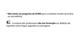 • Não existe um programa de ELNM para o contexto escolar (primário
ou secundário).
A maioria dos professores não tem formação em didática do
espanhol como língua segunda ou estrangeira.
 