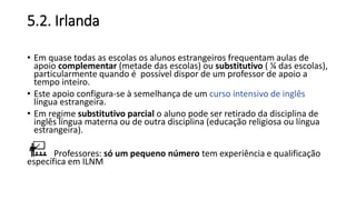 5.2. Irlanda
• Em quase todas as escolas os alunos estrangeiros frequentam aulas de
apoio complementar (metade das escolas) ou substitutivo ( ¼ das escolas),
particularmente quando é possível dispor de um professor de apoio a
tempo inteiro.
• Este apoio configura-se à semelhança de um curso intensivo de inglês
língua estrangeira.
• Em regime substitutivo parcial o aluno pode ser retirado da disciplina de
inglês língua materna ou de outra disciplina (educação religiosa ou língua
estrangeira).
Professores: só um pequeno número tem experiência e qualificação
específica em ILNM
 