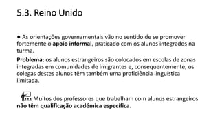 5.3. Reino Unido
● As orientações governamentais vão no sentido de se promover
fortemente o apoio informal, praticado com os alunos integrados na
turma.
Problema: os alunos estrangeiros são colocados em escolas de zonas
integradas em comunidades de imigrantes e, consequentemente, os
colegas destes alunos têm também uma proficiência linguística
limitada.
Muitos dos professores que trabalham com alunos estrangeiros
não têm qualificação académica específica.
 