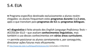 5.4. EUA
● Programa específico destinado exclusivamente a alunos recém-
chegados: os alunos frequentam estes programas durante 1 a 2 anos,
após o que transitam para programas de ILS ou programas bilingues.
●O diagnóstico é feito através dos English Language Proficiency Tests –
ACCESS for ELLS – que avaliam conhecimentos linguísticos, mas
também o uso desses conhecimentos em várias áreas curriculares.
=> permite posicionar os alunos corretamente e, por conseguinte,
direcionar ações futuras mais eficazmente.
Cf. http://www.isbe.state.il.us/bilingual/htmls/access.htm (consultado a 17/02/2013)
 