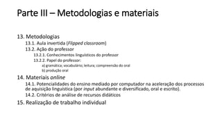 Parte III – Metodologias e materiais
13. Metodologias
13.1. Aula invertida (Flipped classroom)
13.2. Ação do professor
13.2.1. Conhecimentos linguísticos do professor
13.2.2. Papel do professor:
a) gramática; vocabulário; leitura; compreensão do oral
b) produção oral
14. Materiais online
14.1. Potencialidades do ensino mediado por computador na aceleração dos processos
de aquisição linguística (por input abundante e diversificado, oral e escrito).
14.2. Critérios de análise de recursos didáticos
15. Realização de trabalho individual
 