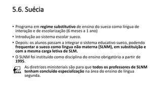 5.6. Suécia
• Programa em regime substitutivo de ensino do sueco como língua de
interação e de escolarização (6 meses a 1 ano)
• Introdução ao sistema escolar sueco.
• Depois: os alunos passam a integrar o sistema educativo sueco, podendo
frequentar o sueco como língua não materna (SLNM), em substituição e
com a mesma carga letiva de SLM.
• O SLNM foi instituído como disciplina do ensino obrigatório a partir de
1995.
As diretrizes ministeriais são para que todos os professores de SLNM
tenham concluído especialização na área do ensino de língua
segunda.
 