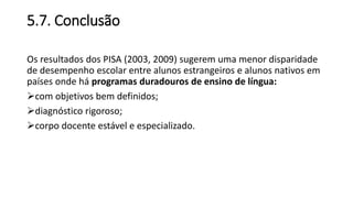 5.7. Conclusão
Os resultados dos PISA (2003, 2009) sugerem uma menor disparidade
de desempenho escolar entre alunos estrangeiros e alunos nativos em
países onde há programas duradouros de ensino de língua:
com objetivos bem definidos;
diagnóstico rigoroso;
corpo docente estável e especializado.
 
