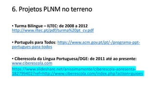 6. Projetos PLNM no terreno
▪ Turma Bilingue – ILTEC: de 2008 a 2012
http://www.iltec.pt/pdf/turma%20pt_cv.pdf
▪ Português para Todos: https://www.acm.gov.pt/pt/-/programa-ppt-
portugues-para-todos
▪ Ciberescola da Língua Portuguesa/DGE: de 2011 até ao presente:
www.ciberescola.com
https://www.slideshare.net/anissimamente/ciberescola-apresenta-
182799402?ref=http://www.ciberescola.com/index.php?action=guioes
 