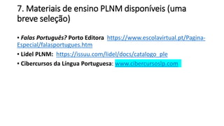 7. Materiais de ensino PLNM disponíveis (uma
breve seleção)
▪ Falas Português? Porto Editora https://www.escolavirtual.pt/Pagina-
Especial/falasportugues.htm
▪ Lidel PLNM: https://issuu.com/lidel/docs/catalogo_ple
▪ Cibercursos da Língua Portuguesa: www.cibercursoslp.com
 