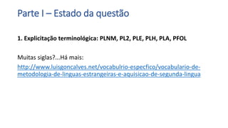 Parte I – Estado da questão
1. Explicitação terminológica: PLNM, PL2, PLE, PLH, PLA, PFOL
Muitas siglas?...Há mais:
http://www.luisgoncalves.net/vocabulrio-especfico/vocabulario-de-
metodologia-de-linguas-estrangeiras-e-aquisicao-de-segunda-lingua
 