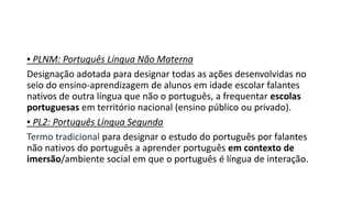 ▪ PLNM: Português Língua Não Materna
Designação adotada para designar todas as ações desenvolvidas no
seio do ensino-aprendizagem de alunos em idade escolar falantes
nativos de outra língua que não o português, a frequentar escolas
portuguesas em território nacional (ensino público ou privado).
▪ PL2: Português Língua Segunda
Termo tradicional para designar o estudo do português por falantes
não nativos do português a aprender português em contexto de
imersão/ambiente social em que o português é língua de interação.
 