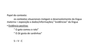 Papel do contexto:
os contextos situacionais instigam o desenvolvimento da língua
materna = exposição a dados/informações/ “evidências” da língua
▪ Evidência positiva:
“ O gato comeu o rato”
“ O Zé gosta de sardinhas”
S – V - C
 