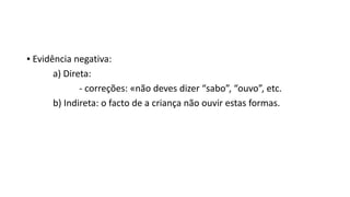 ▪ Evidência negativa:
a) Direta:
- correções: «não deves dizer “sabo”, “ouvo”, etc.
b) Indireta: o facto de a criança não ouvir estas formas.
 