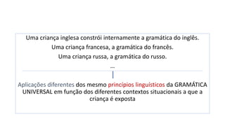 Uma criança inglesa constrói internamente a gramática do inglês.
Uma criança francesa, a gramática do francês.
Uma criança russa, a gramática do russo.
…
Aplicações diferentes dos mesmo princípios linguísticos da GRAMÁTICA
UNIVERSAL em função dos diferentes contextos situacionais a que a
criança é exposta
 