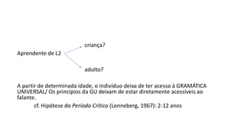 criança?
Aprendente de L2
adulto?
A partir de determinada idade, o indivíduo deixa de ter acesso à GRAMÁTICA
UNIVERSAL/ Os princípios da GU deixam de estar diretamente acessíveis ao
falante.
cf. Hipótese do Período Crítico (Lenneberg, 1967): 2-12 anos
 