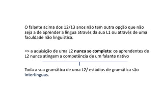 O falante acima dos 12/13 anos não tem outra opção que não
seja a de aprender a língua através da sua L1 ou através de uma
faculdade não linguística.
=> a aquisição de uma L2 nunca se completa: os aprendentes de
L2 nunca atingem a competência de um falante nativo
Toda a sua gramática de uma L2/ estádios de gramática são
interlínguas.
 