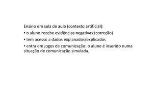 Ensino em sala de aula (contexto artificial):
▪ o aluno recebe evidências negativas (correção)
▪ tem acesso a dados explanados/explicados
▪ entra em jogos de comunicação: o aluno é inserido numa
situação de comunicação simulada.
 