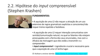 2.2. Hipótese do input compreensível
(Stephen Krashen)
FUNDAMENTOS:
▪ A aquisição de uma L2 não requer a ativação de um uso
extensivo de regras gramaticais explícitas e conscientes/não
requer treino repetido e fastidioso.
▪ A aquisição de uma L2 requer interação comunicativa com
sentido/comunicação natural, na qual os falantes não estejam
preocupados com a forma dos seus enunciados, mas com a
eficácia da mensagem que eles estão a transmitir e a
compreender.
▪ Input compreensível = ingrediente crucial e necessário para
que a aquisição de uma L2 tenha lugar.
Cf. Krahsen a ensinar alemão: https://www.sk.com.br/comp_input.mp4
 