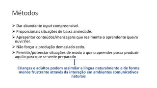 Métodos
 Dar abundante input compreensível.
 Proporcionais situações de baixa ansiedade.
 Apresentar conteúdos/mensagens que realmente o aprendente queira
ouvir/ler.
 Não forçar a produção demasiado cedo.
 Permitir/potenciar situações de modo a que o aprender possa produzir
aquilo para que se sente preparado
Crianças e adultos podem assimilar a língua naturalmente e de forma
menos frustrante através da interação em ambientes comunicativos
naturais
 