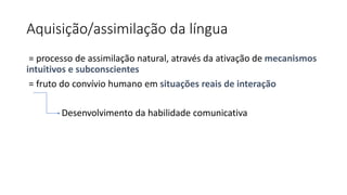 Aquisição/assimilação da língua
= processo de assimilação natural, através da ativação de mecanismos
intuitivos e subconscientes
= fruto do convívio humano em situações reais de interação
Desenvolvimento da habilidade comunicativa
 