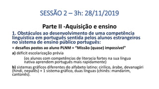 SESSÃO 2 – 3h: 28/11/2019
Parte II -Aquisição e ensino
1. Obstáculos ao desenvolvimento de uma competência
linguística em português sentida pelos alunos estrangeiros
no sistema de ensino público português:
= desafios postos ao aluno PLNM = “Missão (quase) impossível”
a) déficit escolarização prévia
(os alunos com competências de literacia fortes na sua língua
nativa aprendem português mais rapidamente)
b) sistemas gráficos diferentes do alfabeto latino: cirílico, árabe, devanagári
(hindi, nepalês) + 1 sistema gráfico, duas línguas (chinês: mandarim,
cantonês).
 