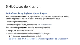 5 Hipóteses de Krashen
1- Hipótese da aquisição vs. aprendizagem
▪ Os sistemas adquiridos são o produto de um processo subconsciente muito
similar ao processo pelo qual passa a criança quando adquire a sua L1
=> interação com sentido
=> comunicação natural, com foco no ato comunicativo
▪ Os sistemas aprendidos: produto de instrução formal
Integra um processo consciente
Resulta em conhecimento consciente SOBRE a língua
Ex. Regras e nomenclatura gramatical
De acordo com Krashen: aprender é menos importante do que adquirir.
 