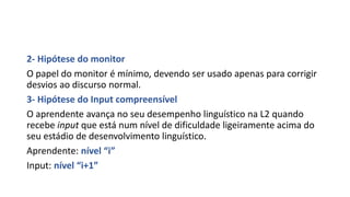 2- Hipótese do monitor
O papel do monitor é mínimo, devendo ser usado apenas para corrigir
desvios ao discurso normal.
3- Hipótese do Input compreensível
O aprendente avança no seu desempenho linguístico na L2 quando
recebe input que está num nível de dificuldade ligeiramente acima do
seu estádio de desenvolvimento linguístico.
Aprendente: nível “i”
Input: nível “i+1”
 