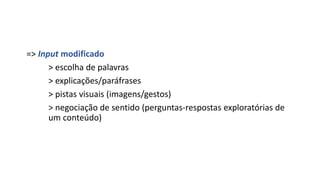 => Input modificado
> escolha de palavras
> explicações/paráfrases
> pistas visuais (imagens/gestos)
> negociação de sentido (perguntas-respostas exploratórias de
um conteúdo)
 