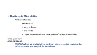 4- Hipótese do filtro afetivo
Variáveis afetivas:
▪ motivação
▪ autoconfiança
▪ ansiedade
▪ traços de personalidade (extrovertido/introvertido/tímido)
Filtro levantado
Filtro para baixo
CONCLUSÃO: as variáveis afetivas positivas são necessárias, mas não são
suficientes para que a aquisição tenha lugar.
 