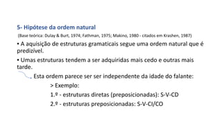 5- Hipótese da ordem natural
(Base teórica: Dulay & Burt, 1974; Fathman, 1975; Makino, 1980 - citados em Krashen, 1987)
▪ A aquisição de estruturas gramaticais segue uma ordem natural que é
predizível.
▪ Umas estruturas tendem a ser adquiridas mais cedo e outras mais
tarde.
Esta ordem parece ser ser independente da idade do falante:
> Exemplo:
1.º - estruturas diretas (preposicionadas): S-V-CD
2.º - estruturas preposicionadas: S-V-CI/CO
 