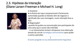 2.3. Hipótese da Interação
(Diane Larsen-Freeman e Michael H. Long)
[+ Krashen]
● A eficácia do input compreensível é fortemente
aumentada quando os falantes têm de negociar o
significado das suas mensagem, numa interação face-a-
face.
● Negociação?
quando há quebra na comunicação (um participante diz
uma coisa que o outro não entende)
=> os interactantes tentam ultrapassar essa obstrução
através do uso de estratégias comunicativas para ajudar
o outro a perceber
O outro progride no seu desenvolvimento linguístico
 