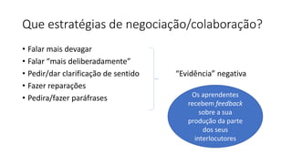 Que estratégias de negociação/colaboração?
• Falar mais devagar
• Falar “mais deliberadamente”
• Pedir/dar clarificação de sentido “Evidência” negativa
• Fazer reparações
• Pedira/fazer paráfrases Os aprendentes
recebem feedback
sobre a sua
produção da parte
dos seus
interlocutores
 
