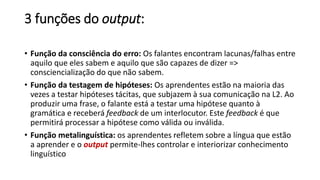 3 funções do output:
• Função da consciência do erro: Os falantes encontram lacunas/falhas entre
aquilo que eles sabem e aquilo que são capazes de dizer =>
consciencialização do que não sabem.
• Função da testagem de hipóteses: Os aprendentes estão na maioria das
vezes a testar hipóteses tácitas, que subjazem à sua comunicação na L2. Ao
produzir uma frase, o falante está a testar uma hipótese quanto à
gramática e receberá feedback de um interlocutor. Este feedback é que
permitirá processar a hipótese como válida ou inválida.
• Função metalinguística: os aprendentes refletem sobre a língua que estão
a aprender e o output permite-lhes controlar e interiorizar conhecimento
linguístico
 