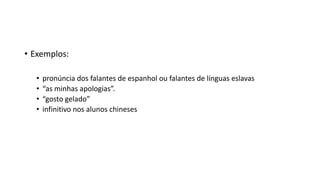 • Exemplos:
• pronúncia dos falantes de espanhol ou falantes de línguas eslavas
• “as minhas apologias”.
• “gosto gelado”
• infinitivo nos alunos chineses
 