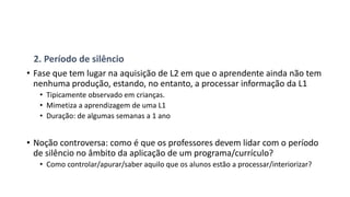 2. Período de silêncio
• Fase que tem lugar na aquisição de L2 em que o aprendente ainda não tem
nenhuma produção, estando, no entanto, a processar informação da L1
• Tipicamente observado em crianças.
• Mimetiza a aprendizagem de uma L1
• Duração: de algumas semanas a 1 ano
• Noção controversa: como é que os professores devem lidar com o período
de silêncio no âmbito da aplicação de um programa/currículo?
• Como controlar/apurar/saber aquilo que os alunos estão a processar/interiorizar?
 
