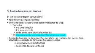 3. Ensino baseado em tarefas
(= ramo da abordagem comunicativa)
• Foco no uso da língua autêntica
• Centrado na realização tarefas pertinentes (atos de fala):
• Exemplos:
• Ir a uma consulta
• Ir a um entrevista
• Pedir ajuda a um técnico/auxiliar, etc.
• Cf. http://www.cibercursoslp.com/Files/instru-prof.pdf
• Avaliação: baseada no desempenhos dos alunos ao realizar estas tarefas (role-
playing) vs. aplicação de formas de línguas prescritas
=> desenvolvimento da fluência
= >aumento da auto-confiança
 