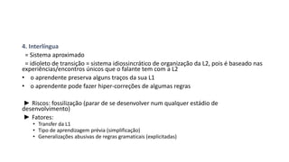 4. Interlíngua
= Sistema aproximado
= idioleto de transição = sistema idiossincrático de organização da L2, pois é baseado nas
experiências/encontros únicos que o falante tem com a L2
• o aprendente preserva alguns traços da sua L1
• o aprendente pode fazer hiper-correções de algumas regras
► Riscos: fossilização (parar de se desenvolver num qualquer estádio de
desenvolvimento)
► Fatores:
• Transfer da L1
• Tipo de aprendizagem prévia (simplificação)
• Generalizações abusivas de regras gramaticais (explicitadas)
 