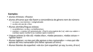 Exemplos:
• alunos chineses: «frauta»
• alunos africanos que não fazem a concordância de género nem de número:
• «o casa»; «os menino» = estigmatizado
• «a ele» em vez de «-lhe»
• Alunos alemães/línguas eslavas:
• «a problema»; «a dia»; «a telefonema»;
• «cantar» = «canta» (cf. pronúncia de -r final é uma espécie de /-a/, «der» ou «aber» =
«cantaa» (para «cantar») ou «castoa» (para «castor»)
• Línguas eslavas (e não só): «todos dias», «todas pessoas», «todas coisas» +
«gostar fazer»
• Alunos ingleses: «o meu pai não aprova o meu namorado» = «meu pai não
aprova do meu namorado» (his father aproves of him»)
• Alunos falantes do espanhol: «ele és» (em espanhol: yo soy; tu eres, él es»)
 